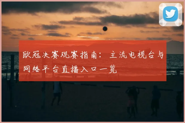 欧冠决赛观赛指南：主流电视台与网络平台直播入口一览