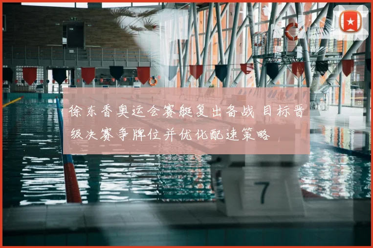 徐东香奥运会赛艇复出备战 目标晋级决赛争牌位并优化配速策略