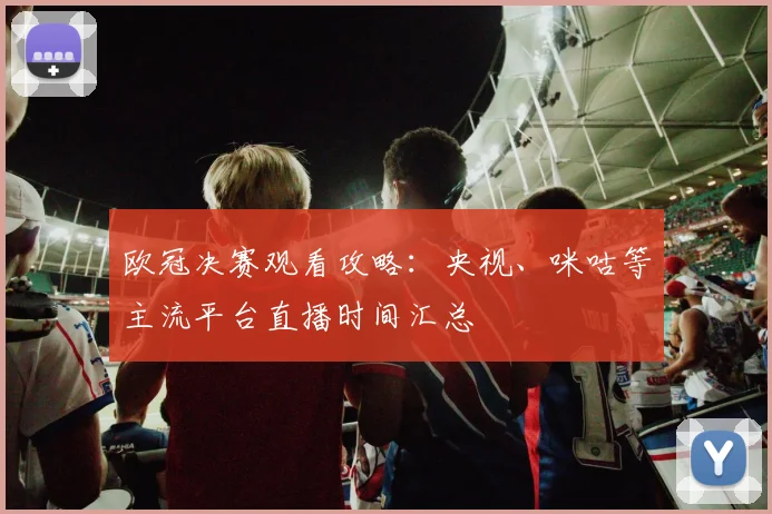 欧冠决赛观看攻略：央视、咪咕等主流平台直播时间汇总